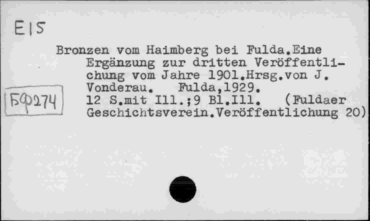 ﻿Bronzen vom Haimberg bei Fulda.Eine
№21
Ergänzung zur dritten Veröffentlichung vom Jahre 1901.Hrsg.von J. Vonderau. Fulda,1929.
12 S.mit Ill.;9 Bl.Ill. (Fuldaer Geschichtsverein.Veröffentlichung 20)